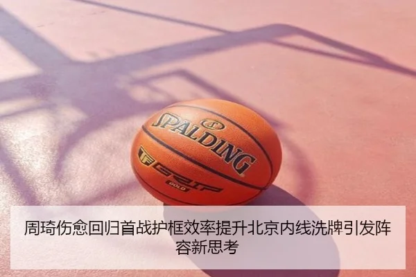 周琦伤愈回归首战护框效率提升北京内线洗牌引发阵容新思考